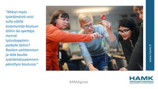 www.hamk.fi
”Miksei myös
työelämästä voisi
tulla välillä
asiantuntija kouluun
töihin tai opettaja
mennä
työssäoppimis-
paikalle töihin?
Roolien vaihtaminen
ja tätä kautta
työelämäosaaminen
päivittyisi koulussa.”
#AMdiginyt
 