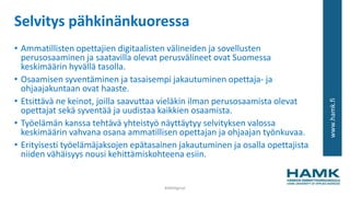 www.hamk.fi
Selvitys pähkinänkuoressa
• Ammatillisten opettajien digitaalisten välineiden ja sovellusten
perusosaaminen ja saatavilla olevat perusvälineet ovat Suomessa
keskimäärin hyvällä tasolla.
• Osaamisen syventäminen ja tasaisempi jakautuminen opettaja- ja
ohjaajakuntaan ovat haaste.
• Etsittävä ne keinot, joilla saavuttaa vieläkin ilman perusosaamista olevat
opettajat sekä syventää ja uudistaa kaikkien osaamista.
• Työelämän kanssa tehtävä yhteistyö näyttäytyy selvityksen valossa
keskimäärin vahvana osana ammatillisen opettajan ja ohjaajan työnkuvaa.
• Erityisesti työelämäjaksojen epätasainen jakautuminen ja osalla opettajista
niiden vähäisyys nousi kehittämiskohteena esiin.
#AMdiginyt
 