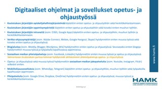 www.hamk.fi
Digitaaliset ohjelmat ja sovellukset opetus- ja
ohjaustyössä
• Koulutuksen järjestäjän opiskelijahallintajärjestelmää käytettiin eniten opetus- ja ohjaustyöhön sekä henkilökohtaistamiseen.
• Koulutuksen järjestäjän oppimisympäristöä käytettiin eniten opetus-ja ohjaustyöhön sekä toiseksi eniten muuhun työhön.
• Koulutuksen järjestäjän intranetiä (esim. O365, Google Apps) käytettiin eniten opetus- ja ohjaustyöhön, muuhun työhön ja
henkilökohtaistamiseen.
• Verkko-ohjausympäristöjä (esim. Adobe Connect, Webex, Google Hangout, Skype) hyödynnettiin eniten muussa työssä sekä
toiseksi eniten opetus-ja ohjaustyössä.
• Blogialustaa (esim. Weebly, Blogger, Wordpress, Wix) hyödynnettiin eniten opetus-ja ohjaustyössä. Seuraavaksi eniten blogeja
hyödynnettiin muussa työssä ja työpaikalla tapahtuvassa oppimisessa.
• Sosiaalisen median yhteisöpalveluja (esim. Facebook, LinkedIn) hyödynnettiin eniten muussa työssä ja opetus-ja ohjaustyössä.
Valmentavan koulutuksen parissa toimivat hyödynsivät aktiivisimmin yhteisöpalveluja opetus- ja ohjaustyössä.
• Opetus- ja ohjaustyössä sekä muussa työssä hyödynnettiin sosiaalisen median jakopalveluita (esim. Youtube, Instagram, Flickr)
selkeästi eniten.
• Mobiiliohjaussovelluksia (esim. WhatsApp, Telegram) käytettiin eniten opetus- ja ohjaustyöhön, muuhun työhön sekä työpaikoilla
tapahtuvaan oppimiseen.
• Pilvipalveluita (esim. Google Drive, Dropbox, OneDrive) hyödynnettiin eniten opetus- ja ohjaustyössä, muussa työssä ja
henkilökohtaistamisessa.
#AMdiginyt
 