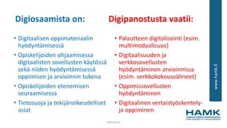 www.hamk.fi
Digiosaamista on: Digipanostusta vaatii:
• Digitaalisen oppimateriaalin
hyödyntämisessä
• Opiskelijoiden ohjaamisessa
digitaalisten sovellusten käytössä
sekä niiden hyödyntämisessä
oppimisen ja arvioinnin tukena
• Opiskelijoiden etenemisen
seuraamisessa
• Tietosuoja ja tekijänoikeudelliset
asiat
• Palautteen digitalisointi (esim.
multimodaalisuus)
• Digitaalisuuden ja
verkkosovellusten
hyödyntäminen arvioinnissa
(esim. verkkokokousvälineet)
• Oppimissovellusten
hyödyntäminen
• Digitaalinen vertaistyöskentely-
ja oppiminen
#AMdiginyt
 