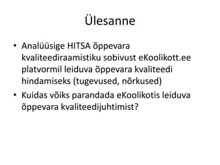 Ülesanne
• Analüüsige HITSA õppevara
kvaliteediraamistiku sobivust eKoolikott.ee
platvormil leiduva õppevara kvaliteedi
hindamiseks (tugevused, nõrkused)
• Kuidas võiks parandada eKoolikotis leiduva
õppevara kvaliteedijuhtimist?
 