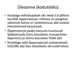 Ülesanne (kodutööks)
• Koostage individuaalselt üks Veeb 2.0 põhine
terviklik õppematerjal, millesse on poogitud
vähemalt kolme eri veebiteenuse abil loodud
interaktiivsed harjutused.
• Õppematerjal peaks toetuma muutunud
õpikäsitusele (loov, koostöine, enesejuhitav
õppimine) ja olema kasutatav VOSK abil
• Kirjeldage selle õppematerjali metaandmed
EstCORE abil (kas eKoolikotis või eraldi lehel)
 