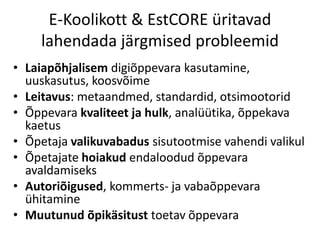 E-Koolikott & EstCORE üritavad
lahendada järgmised probleemid
• Laiapõhjalisem digiõppevara kasutamine,
uuskasutus, koosvõime
• Leitavus: metaandmed, standardid, otsimootorid
• Õppevara kvaliteet ja hulk, analüütika, õppekava
kaetus
• Õpetaja valikuvabadus sisutootmise vahendi valikul
• Õpetajate hoiakud endaloodud õppevara
avaldamiseks
• Autoriõigused, kommerts- ja vabaõppevara
ühitamine
• Muutunud õpikäsitust toetav õppevara
 