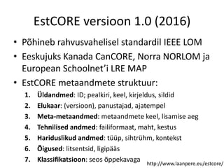 EstCORE versioon 1.0 (2016)
• Põhineb rahvusvahelisel standardil IEEE LOM
• Eeskujuks Kanada CanCORE, Norra NORLOM ja
European Schoolnet’i LRE MAP
• EstCORE metaandmete struktuur:
1. Üldandmed: ID; pealkiri, keel, kirjeldus, sildid
2. Elukaar: (versioon), panustajad, ajatempel
3. Meta-metaandmed: metaandmete keel, lisamise aeg
4. Tehnilised andmed: failiformaat, maht, kestus
5. Hariduslikud andmed: tüüp, sihtrühm, kontekst
6. Õigused: litsentsid, ligipääs
7. Klassifikatsioon: seos õppekavaga http://www.laanpere.eu/estcore/
 