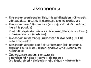 Taksonoomia
• Taksonoomia on isendite liigitus (klassifikatsioon, rühmadeks
või tüüpideks jaotus) ja liigitamisega tegelev teadusharu
• Taksonoomia vs folksonoomia (kasutaja valitud võtmesõnad,
hierarhia puudub)
• Kontrollitud/piiratud sõnavara: tesaurus (tähestikuline loend)
vs taksonoomia (hierarhiline)
• Taksonoomia (teemadepuu) koosneb taksonitest (EstCORE
puhul: teemadest)
• Taksonoomia näide: Linné klassifikatsioon (liik, perekond,
sugukond selts, klass), takson: Primula Veris (sünonüüm:
nurmenukk)
• Õppekava taksonoomia EstCORE‘is:
ainevaldkond > aine > teema > alamteema
(nt. loodusained > bioloogia > raku ehitus > mitokonder)
 