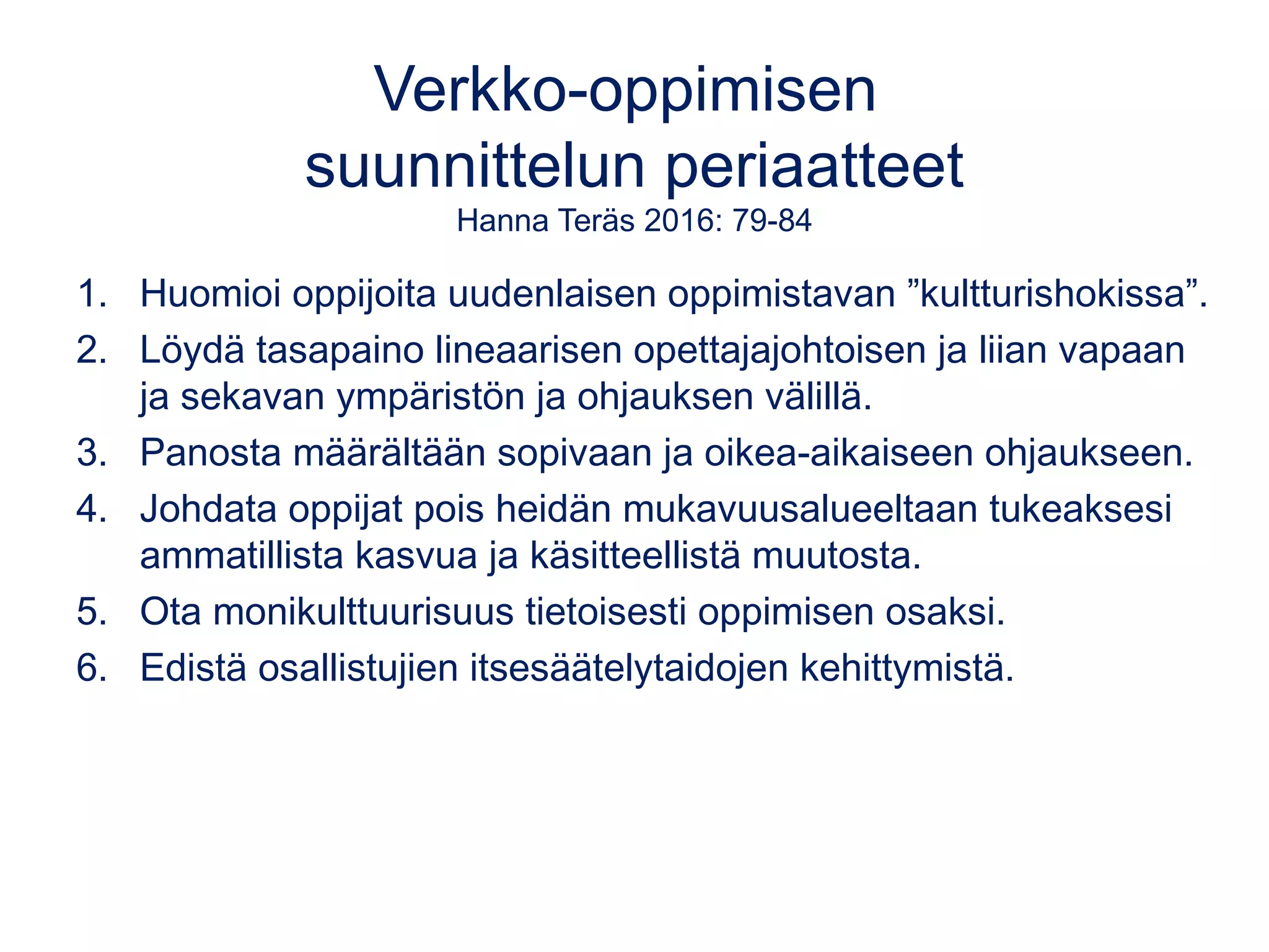 Verkko-oppimisen
suunnittelun periaatteet
Hanna Teräs 2016: 79-84
1. Huomioi oppijoita uudenlaisen oppimistavan ”kultturishokissa”.
2. Löydä tasapaino lineaarisen opettajajohtoisen ja liian vapaan
ja sekavan ympäristön ja ohjauksen välillä.
3. Panosta määrältään sopivaan ja oikea-aikaiseen ohjaukseen.
4. Johdata oppijat pois heidän mukavuusalueeltaan tukeaksesi
ammatillista kasvua ja käsitteellistä muutosta.
5. Ota monikulttuurisuus tietoisesti oppimisen osaksi.
6. Edistä osallistujien itsesäätelytaidojen kehittymistä.
 