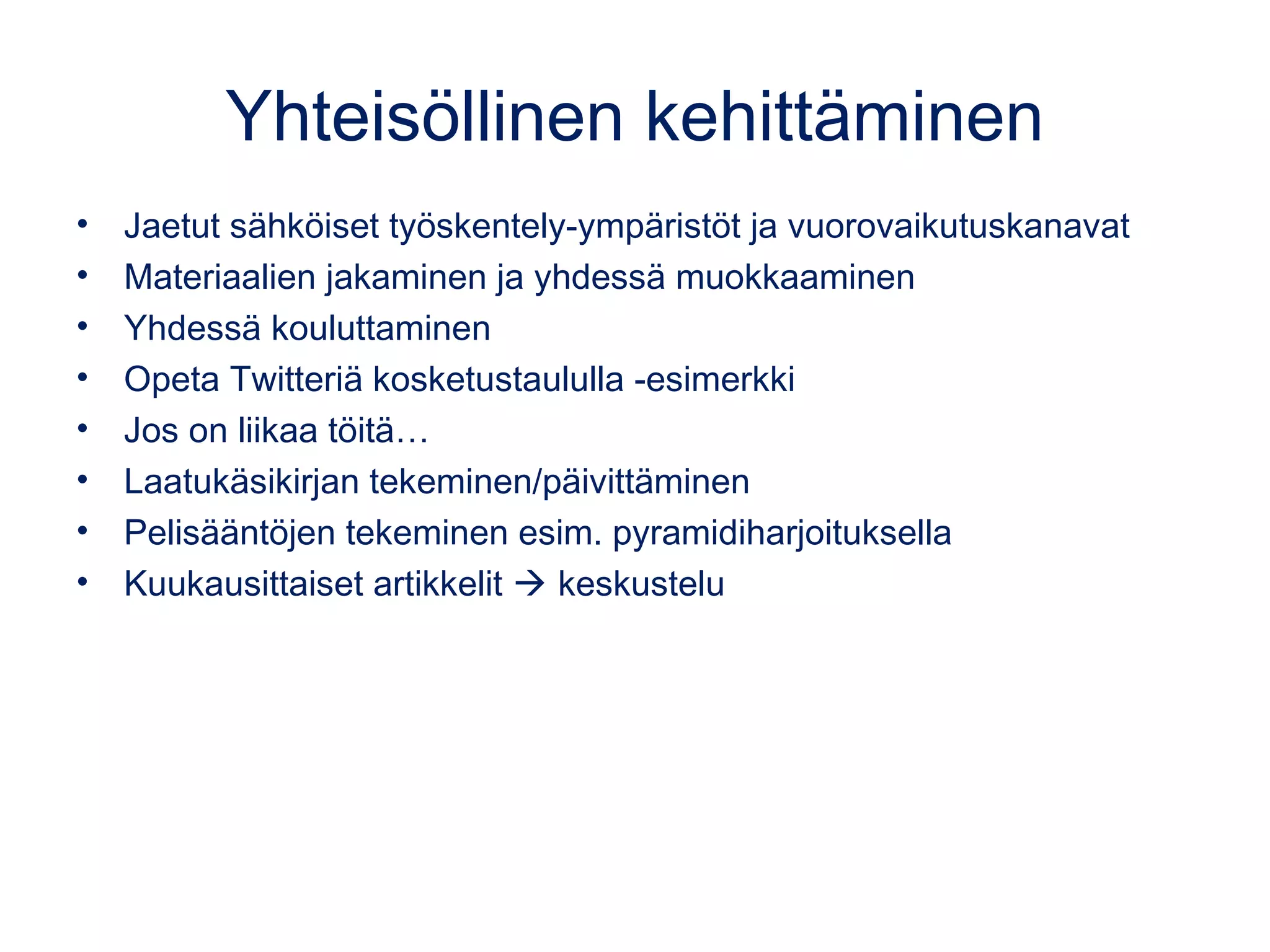 Yhteisöllinen kehittäminen
• Jaetut sähköiset työskentely-ympäristöt ja vuorovaikutuskanavat
• Materiaalien jakaminen ja yhdessä muokkaaminen
• Yhdessä kouluttaminen
• Opeta Twitteriä kosketustaululla -esimerkki
• Jos on liikaa töitä…
• Laatukäsikirjan tekeminen/päivittäminen
• Pelisääntöjen tekeminen esim. pyramidiharjoituksella
• Kuukausittaiset artikkelit  keskustelu
 