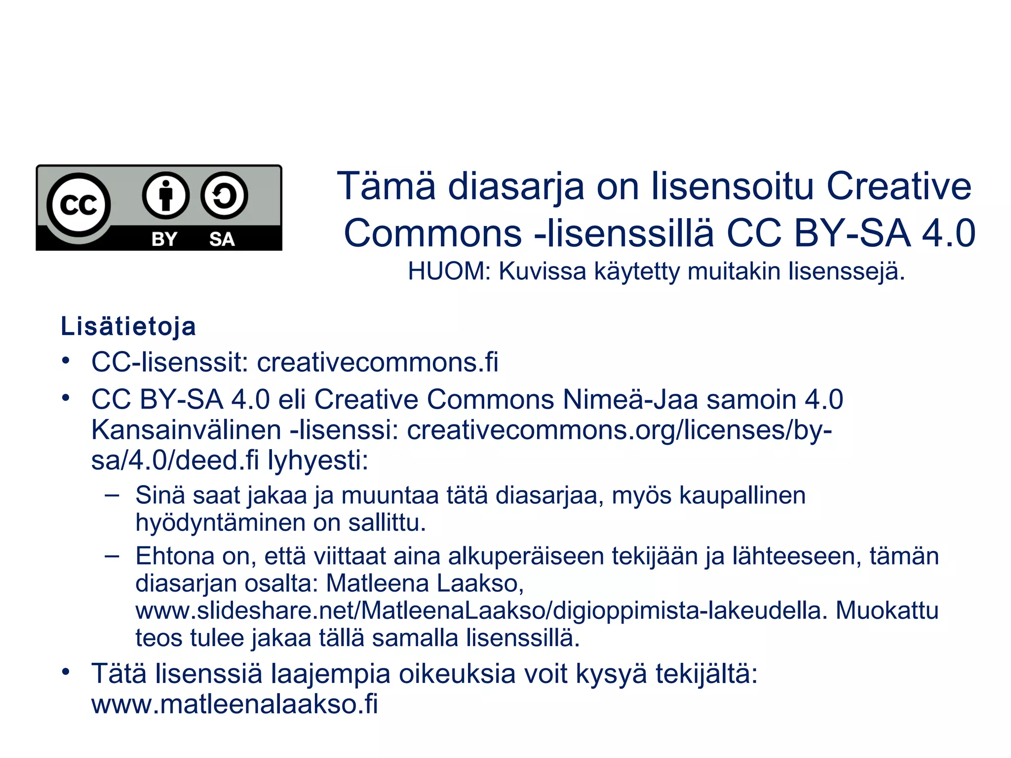 Lisätietoja
• CC-lisenssit: creativecommons.fi
• CC BY-SA 4.0 eli Creative Commons Nimeä-Jaa samoin 4.0
Kansainvälinen -lisenssi: creativecommons.org/licenses/by-
sa/4.0/deed.fi lyhyesti:
– Sinä saat jakaa ja muuntaa tätä diasarjaa, myös kaupallinen
hyödyntäminen on sallittu.
– Ehtona on, että viittaat aina alkuperäiseen tekijään ja lähteeseen, tämän
diasarjan osalta: Matleena Laakso,
www.slideshare.net/MatleenaLaakso/digioppimista-lakeudella. Muokattu
teos tulee jakaa tällä samalla lisenssillä.
• Tätä lisenssiä laajempia oikeuksia voit kysyä tekijältä:
www.matleenalaakso.fi
Tämä diasarja on lisensoitu Creative
Commons -lisenssillä CC BY-SA 4.0
HUOM: Kuvissa käytetty muitakin lisenssejä.
 