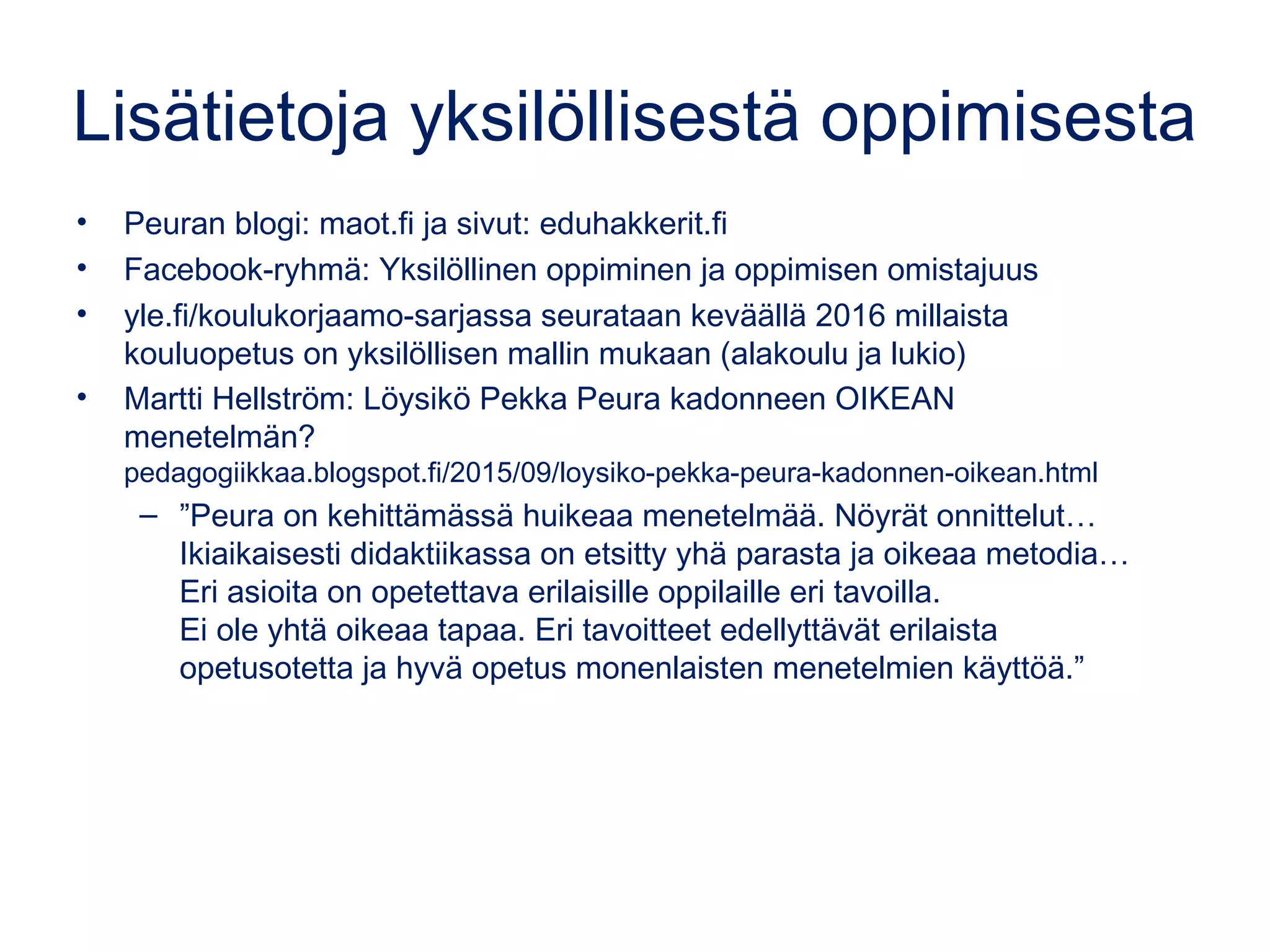 Lisätietoja yksilöllisestä oppimisesta
• Peuran blogi: maot.fi ja sivut: eduhakkerit.fi
• Facebook-ryhmä: Yksilöllinen oppiminen ja oppimisen omistajuus
• yle.fi/koulukorjaamo-sarjassa seurataan keväällä 2016 millaista
kouluopetus on yksilöllisen mallin mukaan (alakoulu ja lukio)
• Martti Hellström: Löysikö Pekka Peura kadonneen OIKEAN
menetelmän?
pedagogiikkaa.blogspot.fi/2015/09/loysiko-pekka-peura-kadonnen-oikean.html
– ”Peura on kehittämässä huikeaa menetelmää. Nöyrät onnittelut…
Ikiaikaisesti didaktiikassa on etsitty yhä parasta ja oikeaa metodia…
Eri asioita on opetettava erilaisille oppilaille eri tavoilla.
Ei ole yhtä oikeaa tapaa. Eri tavoitteet edellyttävät erilaista
opetusotetta ja hyvä opetus monenlaisten menetelmien käyttöä.”
 