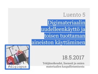 Luento 5
Digimateriaalin
uudelleenkäyttö ja
toisen tuottaman
aineiston käyttäminen
18.5.2017
Tekijänoikeudet, lisenssit ja omien
materiaalien kaupallistamisesta
 