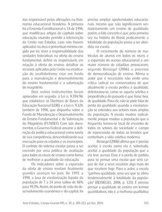 Série-Estudos... Campo Grande-MS, n. 30, p. 305-323, jul./dez. 2010. 315
das responsável pelas alterações na fisio-
nomia educacional brasileira. A primeira
foi a Emenda Constitucional n. 14 de 1996,
que modificava artigos do capítulo sobre
educação, visando: permitir a intervenção
da União nos Estados, caso não fossem
aplicadas na área o percentual mínimo exi-
gido por lei; rever a responsabilidade das
unidades federativas na oferta do ensino
fundamental; definir os responsáveis em
relação à oferta do ensino; detalhar os
recursos aplicados pela União na erradica-
ção do analfabetismo; criar um fundo
para a manutenção e desenvolvimento
do ensino fundamental e a valorização
do magistério.
Dois outros instrumentos foram
aprovados em seguida: a Lei n. 9.394/96,
que estabelece as Diretrizes de Bases da
Educação Nacional (LDB), e a Lei n. 9.324,
também de 1996, que dispunha sobre o
Fundo de Manutenção e Desenvolvimento
do Ensino Fundamental e de Valorização
do Magistério (FUNDEF). Com tais docu-
mentos, o Governo Federal assume a defi-
nição da política educacional como tarefa
de sua competência, descentralizando sua
execução para os estados e os municípios.
O controle do sistema escolar passa a ser
exercido por uma política de avaliação
para todos os níveis de ensino como forma
de melhorar a qualidade da educação.
Os indicadores sobre a expansão
da oferta de ensino revelam finalmente
grandes avanços no país. De 1991 a
1998, a taxa de escolarização líquida da
população de 7 a 14 anos saltou de 86%
para 95,3%. Assim, do ponto de vista do de-
senvolvimento econômico e do capital, foi
preciso ampliar oportunidades educacio-
nais, mesmo que não significassem ver-
dadeiramente um ensino de qualidade;
porém, o fato concreto é que, pela primeira
vez na história do Brasil, praticamente a
totalidade da população passa a ser aten-
dida na escola.
O crescimento do número de ma-
trículas de alunos em todos os níveis e
a expansão do acesso educacional a um
maior número de cidadãos provocaram,
segundo Beisiegel (2006), o processo
de democratização de ensino. Afirma o
autor que é necessário não emitir uma
crítica radical ou conservadora de que
atualmente a escola perdeu a qualidade,
deteriourou-se, como se aquela seletiva e
propedêutica do passado é que fosse boa,
de qualidade. Para ele, não se pode falar de
perda da qualidade quando a escolariza-
ção se estendeu aos setores mais amplos
da população. A escola mudou radical-
mente porque mudou a população que a
frequenta, tornou-se local de encontro de
todos os setores da sociedade e campo
de repercussão de todas as tensões que
conturbam a vida coletiva moderna.
Beisiegel (2006) afirma que é preciso
aceitar a escola como ela é, sobretudo,
aceitar a qualidade da população que a
ela teve acesso. Esse é o ponto de partida
para se pensar uma escola que será ca-
paz de dar a seus usuários algo mais do
que recebem hoje. Para o autor, a escola
“ganhou qualidade, uma vez que se abriu
tendencialmente à totalidade da popula-
ção” (BEISIEGEL, 2006, p. 121). É preciso
pensar a qualidade de ensino em termos
quantitativos, isto é, a melhoria qualitativa
 