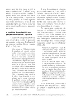316 Cristiano A. G. DI GIORGI; Yoshie U. F. LEITE. A qualidade da escola pública, na perspectiva ...
ocorreu pelo fato de a escola se abrir a
uma quantidade maior de alunos prove-
nientes de segmentos antes excluídos. É
preciso aceitar, sem reservas, com todas
as suas consequências, a legitimidade
da maciça presença de crianças e jovens
das classes populares na escola. E essa
aceitação implica examinar o caráter de
classe das discussões sobre a qualidade
do ensino.
A qualidade da escola pública na
perspectiva democrática e popular
É exatamente esse processo histórico
que coloca hoje a questão da qualidade
da educação básica como desafio central
da educação brasileira. Oliveira e Araújo
(2005, p. 7) afirmam:
Até a década de 1980, as demandas
da sociedade pelo acesso à escola e
a todos os bens sociais e econômicos
que as oportunidades educacionais
oferecem, bem como a satisfação
dessas demandas pelo poder público,
caracterizaram a ampliação quantita-
tiva da escolarização. A demanda pela
ampliação de vagas era muito mais
forte do que a reflexão sobre a forma
que deveria assumir o processo edu-
cativo e as condições necessárias para
a oferta de um ensino de qualidade.
Foi a incorporação quase completa
de todos à etapa obrigatória de esco-
larização que fez emergir o problema
da qualidade em uma configuração
inteiramente nova (BEISIEGEL, 1981).
É exatamente sobre a qualidade como
um direito daqueles que foram incor-
porados à escola nas últimas décadas
que pretendemos refletir.
O tema da qualidade da educação
tem ganhado espaço no debate público
no Brasil não apenas entre educadores,
mas também entre políticos, jornalistas,
empresários, representantes de movimen-
tos sociais e na sociedade em geral. Sem
dúvida, essa preocupação brasileira se
insere num movimento internacional em
torno da qualidade da educação.
No entanto, esse movimento está
marcado por ambiguidades. De nossa
parte, acreditamos que a principal razão
pela qual o tema recebe essa marca é o
fato de o debate educacional como um
todo, e não apenas o tema da qualidade,
estar marcado por duas posições antagô-
nicas, como assinala agudamente Singer
(1996, p. 5):
Vamos chamar a primeira posição de
civil democrática, porque ela encara
a educação em geral e a escolar em
particular como processo de formação
cidadã, tendo em vista o exercício
de direitos e obrigações típicos da
democracia. [...]
O que se contrapõe a essa visão é
a que denominarei produtivista. Esta
concebe a educação sobretudo esco-
lar como preparação dos indivíduos
para o ingresso, da melhor forma
possível, na divisão social do trabalho.
[...] Educar seria primordialmente isto:
instruir e desenvolver faculdades que
habilitem o educando a integrar o
mercado de trabalho o mais vantajoso
possível.
Não é de estranhar, portanto, que o
debate em torno da qualidade da educa-
ção também se encontre dividido de forma
semelhante.
 