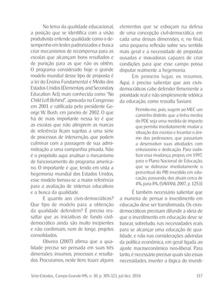 Série-Estudos... Campo Grande-MS, n. 30, p. 305-323, jul./dez. 2010. 317
No tema da qualidade educacional,
a posição que se identifica com a visão
produtivista entende qualidade como o de-
sempenho em testes padronizados e busca
criar mecanismos de recompensa para as
escolas que alcançam bons resultados e
de punição para as que não os obtêm.
O programa considerado hoje o grande
modelo mundial desse tipo de proposta é
a lei do Ensino Fundamental e Médio dos
Estados Unidos (Elementary and Secondary
Education Act), mais conhecida como “No
Child Left Behind.”, aprovada no Congresso
em 2001 e ratificada pelo presidente Ge-
orge W. Bush, em janeiro de 2002. O que
há de mais importante nessa lei é que
as escolas que não atingirem as marcas
de referência ficam sujeitas a uma série
de processos de intervenção, que podem
culminar com a passagem de sua admi-
nistração a uma companhia privada. Não
é o propósito aqui analisar o mecanismo
de funcionamento do programa america-
no. O importante é que, tendo em vista a
hegemonia mundial dos Estados Unidos,
esse modelo tornou-se a maior referência
para a avaliação de sistemas educativos
e a busca da qualidade.
E quanto aos civis-democráticos?
Que tipo de modelo para a obtenção
da qualidade defendem? É preciso res-
saltar que as iniciativas de fundo civil-
democrático ainda são muito incipientes
e não confirmam, nem de longe, projetos
consolidados.
Oliveira (2007) afirma que a qua-
lidade precisa ser pensada em suas três
dimensões: insumos, processos e resulta-
dos. Procuramos, neste item, trazer alguns
elementos que se esboçam na defesa
de uma concepção civil-democrática, em
cada uma dessas dimensões, e, no final,
uma pequena reflexão sobre seu sentido
mais geral e a necessidade de propostas
ousadas e inovadoras capazes de criar
condições para que esse campo possa
disputar realmente a hegemonia.
Em primeiro lugar, os insumos.
Aqui, é preciso salientar que aos civis-
democráticos cabe defender firmemente a
prioridade real e não simplesmente retórica
da educação, como ressalta Saviani:
Permito-me, pois, sugerir ao MEC um
caminho distinto: que a linha mestra
do PDE seja uma medida de impacto
que permita imediatamente mudar a
situação das escolas e levantar o âni-
mo dos professores, que passariam
a desenvolver suas atividades com
entusiasmo e dedicação. Para viabi-
lizar essa mudança, propus, em 1997,
para o Plano Nacional de Educação,
que se dobrasse imediatamente o
percentual do PIB investido em edu-
cação, passando, dos atuais cerca de
4%, para 8%. (SAVIANI, 2007, p. 1253).
É também necessário salientar que
a maneira de pensar o investimento em
educação deve ser transformada. Os civis-
democráticos precisam difundir a ideia de
que o investimento em educação deve se
basear, sobretudo, nas necessidades reais
para se alcançar uma educação de qua-
lidade, e não nas considerações advindas
da política econômica, em geral ligada ao
ajuste macroeconômico neo-liberal. Para
tanto, é necessário precisar quais são essas
necessidades, inverter a lógica do investi-
 
