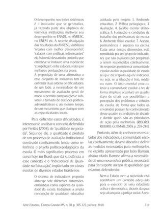 Série-Estudos... Campo Grande-MS, n. 30, p. 305-323, jul./dez. 2010. 319
O desempenho nos testes sistêmicos
é o indicador que se generaliza,
já fazendo parte dos objetivos de
inúmeras instituições melhorar seu
desempenho no ENADE, no ANRESC,
no ENEM etc. A recente divulgação
dos resultados do ANRESC, visibilizou
“regiões com melhor desempenho”,
“cidades com políticas interessantes”
etc. Não está descartado, portanto, que
em breve se instaure uma espécie de
“competição”, entre cidades, redes por
melhores pontuações na prova.
A proposição de uma alternativa a
esse conjunto de iniciativas tem de
enfrentar duas ordens de dificuldades:
de um lado, a necessidade de um
mecanismo de avaliação geral, de
modo a permitir comparações e sub-
sidiar a tomada de decisões político-
administrativas e, ao mesmo tempo,
de um mecanismo que dialogue com
as especificidades locais.
Para enfrentar essas dificuldades, é
interessante analisar o conceito, defendido
por Freitas (2005), de “qualidade negocia-
da”. Segundo ele, a qualidade é produto
de um processo de avaliação institucional
construído coletivamente, tendo como re-
ferência o projeto político-pedagógico da
escola. O mais significativo processo em
curso hoje no Brasil, que dá substância a
esse conceito, é o “Indicadores de Quali-
dade na Educação”, implantado em várias
escolas de diversos estados brasileiros:
O sistema de indicadores proposto
abrange sete diferentes dimensões,
entendidas como aspectos da quali-
dade da escola, traduzindo a ampla
concepção de qualidade educativa
adotada pelo projeto: 1. Ambiente
educativo; 2. Prática pedagógica; 3.
Avaliação; 4. Gestão escolar demo-
crática; 5. Formação e condições de
trabalho dos profissionais da escola;
6. Ambiente físico escolar; 7. Acesso,
permanência e sucesso na escola.
Cada uma dessas dimensões está
constituída por um grupo de indicado-
res que são avaliados por perguntas
a serem respondidas coletivamente.
As respostas permitem à comunidade
escolar avaliar a qualidade da escola
no que diz respeito àquele indicador,
ou seja, se a situação é boa, média
ou ruim. O instrumental procura
levar a comunidade escolar a ter, de
forma simples e acessível, um quadro
claro de sinais que possibilitam a
percepção dos problemas e virtudes
da escola, de forma que todos os
envolvidos possam ter conhecimento
desse quadro e condições de discutir
e decidir quais são as prioridades
de ação para melhorá-lo. (RIBEIRO;
RIBEIRO; GUSMÃO, 2005, p. 239-240).
Portanto, além de conhecer os resul-
tados dos indicadores, a comunidade esco-
lar, coletivamente, deveria discutir e definir
as medidas necessárias para melhorá-los,
no espírito apresentado por João Barroso,
abaixo citado. Barroso afirma a necessida-
de de uma nova esfera pública, necessária
para dar suporte ao tipo de qualidade que
estamos defendendo:
Nem o Estado, nem a sociedade civil
constituem um contexto adequado
para o exercício de uma cidadania
activa e democrática, através da qual
seja alcançada a justiça social. A rea-
 