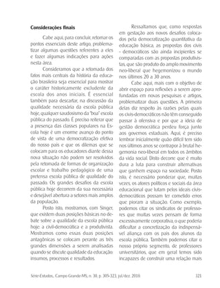 Série-Estudos... Campo Grande-MS, n. 30, p. 305-323, jul./dez. 2010. 321
Considerações finais
Cabe aqui, para concluir, retomar os
pontos essenciais deste artigo, problema-
tizar algumas questões referentes a eles
e fazer algumas indicações para ações
nesta área.
Consideramos que a retomada dos
fatos mais centrais da história da educa-
ção brasileira seja essencial para mostrar
o caráter historicamente excludente da
escola dos anos iniciais. É essencial
também para descartar, na discussão da
qualidade necessária da escola pública
hoje, qualquer saudosismo da “boa” escola
pública do passado. É preciso reiterar que
a presença das classes populares na Es-
cola hoje é um enorme avanço do ponto
de vista de uma democratização efetiva
do nosso país e que os dilemas que se
colocam para os educadores diante dessa
nova situação não podem ser resolvidos
pela retomada de formas de organização
escolar e trabalho pedagógico de uma
pretensa escola pública de qualidade do
passado. Os grandes desafios da escola
pública hoje decorrem da sua necessária
e desejável abertura a setores mais amplos
da população.
Posto isto, mostramos, com Singer,
que existem duas posições básicas no de-
bate sobre a qualidade da escola pública
hoje: a civil-democrática e a produtivista.
Mostramos como essas duas posições
antagônicas se colocam perante as três
grandes dimensões a serem analisadas
quando se discute qualidade da educação:
insumos, processos e resultados.
Ressaltamos que, como respostas
em gestação aos novos desafios coloca-
dos pela democratização quantitativa da
educação básica, as propostas dos civis
- democráticos são ainda incipientes se
comparadas com as propostas produtivis-
tas, que são produto do amplo movimento
neo-liberal que hegemonizou o mundo
nos últimos 20 a 30 anos.
Cabe aqui, mais com o objetivo de
abrir espaço para reflexões a serem apro-
fundadas em novas pesquisas e artigos,
problematizar duas questões. A primeira
delas diz respeito às razões pelas quais
os civis-democráticos não têm conseguido
passar à ofensiva e por que a ideia de
gestão democrática perdeu força junto
aos governos estaduais. Aqui, é preciso
lembrar inicialmente quão difícil tem sido
nos últimos anos se contrapor à brutal he-
gemonia neo-liberal em todos os âmbitos
da vida social. Disto decorre que é muito
dura a luta para construir alternativas
que ganhem espaço na sociedade. Posto
isto, é necessário ponderar que, muitas
vezes, os atores políticos e sociais da área
educacional que lutam pelos ideais civis-
democráticos possam ter cometido erros
que pioram a situação. Como exemplo,
podemos citar os sindicatos de professo-
res que muitas vezes pensam de forma
excessivamente corporativa, o que poderia
dificultar a concretização da indispensá-
vel aliança com os pais dos alunos da
escola pública. Também podemos citar o
nosso próprio segmento, de professores
universitários, que em geral temos sido
incapazes de construir uma relação mais
 
