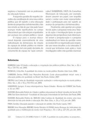 322 Cristiano A. G. DI GIORGI; Yoshie U. F. LEITE. A qualidade da escola pública, na perspectiva ...
orgânica e horizontal com os professores
da educação básica.
A segunda questão diz respeito à te-
mática da constituição de uma nova esfera
pública, que dê suporte a uma educação
dentro da perspectiva civil-democrática. Isto
nos remete ao fato de que não pode haver
avanços muito significativos no campo
educacional que não estejam respaldados
por avanços nos campos político e social.
O espaço para o avanço educa-
cional depende essencialmente de uma
radicalização da democracia, da criação
de espaços de debate público no interior
da sociedade civil com poder decisório, do
crescimento do espaço da “ação comuni-
cativa” (HABERMAS, 1987). Os Conselhos
Municipais de Educação, por exemplo,
devem assumir seu papel, com respaldo
social, e contar com maior representativi-
dade e participação para dar suporte ao
avanço da perspectiva civil-democrática.
Finalmente, cabe apontar um campo
rico de ações e pesquisas nesta área. Trata-
se da ação e investigação (para os quais
algumas das perspectivas mais interessan-
tes seriam a pesquisa-ação e a pesquisa
colaborativa) em torno da questão: como
as escolas têm se organizado para respon-
der aos novos desafios a ela colocados. É
crucial que tenhamos mais ações e mais
investigações sobre esta questão essencial.
Referências
BARROSO, João. O Estado, a educação e a regulação das políticas públicas. Educ. Soc., v. 26, n.
92, p. 725-751, out. 2005.
BEISIEGEL, Celso Rui. A qualidade do ensino na escola pública. Brasília: Líber Livro, 2006.
CARREIRA, Denise; PINTO, José Marcelino Rezende. Custo aluno-qualidade inicial.: rumo à
educação pública de qualidade no Brasil. São Paulo: Global, 2007.
FREITAS, Luiz Carlos de. Qualidade negociada: avaliação e contra-regulação na escola pública.
Educ. Soc., v. 26, n. 92, p. 911-933, out. 2005.
HABERMAS, Juergen. A nova intransparência. Novos Estudos - Revista do CEBRAP, São Paulo,
n. 18, set. 1987.
OLIVEIRA, Romualdo Portela de. Estado e política educacional no Brasil.: desafios do Século XXI.
2006. Tese (Livre docência) – Faculdade de Educação, Universidade de São Paulo, São Paulo, 2006.
OLIVEIRA, Romualdo Portela de; ARAUJO, Gilda Cardoso de. Qualidade do ensino: uma nova
dimensão da luta pelo direito à educação. Rev. Bras. Educ., n. 28, p. 5-23, jan./abr. 2005.
PAIVA, Vanilda. Educação popular e educação de adultos. São Paulo: Loyola, 1987.
RIBEIRO, Vera Masagão; RIBEIRO, Vanda Mendes; GUSMAO, Joana Buarque de. Indicadores de
qualidade para a mobilização da escola. Cad. Pesquisa, v. 35, n. 124, p. 227-251, jan./abr. 2005.
 