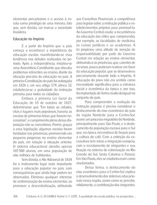 308 Cristiano A. G. DI GIORGI; Yoshie U. F. LEITE. A qualidade da escola pública, na perspectiva ...
elementar precaríssimo e o acesso à es-
cola como privilégio de uma minoria, fato
que, sem dúvida, vai marcar a sociedade
brasileira.
Educação no Império
É a partir do Império que o país
começa a reconhecer a importância da
educação escolar, manifestando-se essa
tendência nos debates realizados no pe-
ríodo. Após a independência, instalou-se
uma Assembleia Constituinte que discutiu
problemas referentes ao ensino, diante da
situação precária da educação no país. A
primeira Constituição do país foi outorgada
em 1824 e, em seu artigo 179, alínea 32,
estabelecia-se a gratuidade da instrução
primária para todos os cidadãos.
Embora a primeira Lei Geral da
Educação, de 15 de outubro de 1827,
determinasse que “Em todas as cidades,
vilas e lugares mais populosos, haveria as
escolas de primeiras letras que fossem ne-
cessárias”, o cumprimento pleno dessa dis-
posição não se concretizou. Porém, graças
a essa legislação, algumas escolas foram
fundadas nas províncias, promovendo um
pequeno progresso no ensino elementar
do país, em relação à situação anterior.
O sistema educacional atendia apenas
107.500 alunos, em uma população de
oito milhões de habitantes.
Sem dúvida, o Ato Adicional de 1834
foi o instrumento legal mais importante
para a educação popular no país, com
consequências que ainda hoje podem ser
observadas. Eliminou qualquer interesse
de uniformização do ensino elementar, ao
promover a descentralização, atribuindo
aos Conselhos Provinciais a competência
para legislar sobre a instrução pública e es-
tabelecimentos próprios para promovê-la.
Ao Governo Central coube a incumbência
da educação das elites que compreendia,
por exemplo, as faculdades de medicina,
os cursos jurídicos e as academias. A
lei propiciou uma atitude de isenção de
responsabilidade por parte do Governo
Central em relação ao ensino elementar,
atribuindo-a às províncias, que, carentes de
recursos, pouco puderam realizar em favor
da educação popular, que se desenvolveu
precariamente durante todo o Império. A
educação do povo não era sentida como
necessidade significativa para a estrutura
social e econômica da época e, por isso,
foi implantada de forma muito desigual no
conjunto do país.
Para compreender a evolução da
instrução popular, é preciso considerar o
deslocamento do eixo econômico do país
da região Nordeste para o Centro-Sul:
ocorre um processo migratório do Nordeste,
principalmente para São Paulo, e o deslo-
camento da população escrava para o Sul
que, na época, necessitava de braços para
a cultura do café. Com a extinção da es-
cravatura tem início a imigração europeia,
com o recrutamento de imigrantes e sua
fixação no sistema de colonização no Rio
Grande do Sul, Santa Catarina e Paraná.
Em São Paulo, eles se estabeleceram como
assalariados.
Dessa forma, o deslocamento do
eixo econômico para o Centro-Sul explica
o desenvolvimento dos sistemas educacio-
nais nessa região, assim como se percebe,
nitidamente, a contribuição dos imigrantes.
 