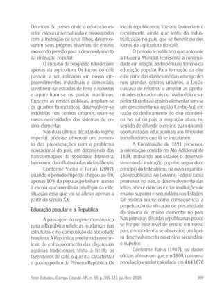 Série-Estudos... Campo Grande-MS, n. 30, p. 305-323, jul./dez. 2010. 309
Oriundos de países onde a educação es-
colar estava universalizada e preocupados
com a instrução de seus filhos, desenvol-
veram seus próprios sistemas de ensino,
exercendo pressão para o desenvolvimento
da instrução popular.
O impulso do progresso não decorre
apenas da agricultura. Os lucros do café
passam a ser aplicados em novos em-
preendimentos industriais e comerciais,
constroem-se estradas de ferro e rodovias
e aparelham-se os portos marítimos.
Crescem as rendas públicas, ampliam-se
os quadros burocráticos, desenvolvem-se
indústrias nos centros urbanos, criam-se
novas necessidades dos sistemas de en-
sino elementar.
Nas duas últimas décadas do regime
imperial, pôde-se observar um aumen-
to das preocupações com o problema
educacional do país, em decorrência das
transformações da sociedade brasileira,
bem como da influência das ideias liberais.
Conforme Vieira e Farias (2007),
quando o período imperial chegou ao fim,
apenas 10% da população tinham acesso
à escola, que constituía privilégio da elite,
situação essa que vai se alterar apenas a
partir do século XX.
Educação popular e a República
A passagem do regime monárquico
para a República reflete as mudanças nas
estruturas e na composição da sociedade
brasileira. A República, proclamada no con-
texto do enfraquecimento das oligarquias
agrárias tradicionais, tinha à frente os
fazendeiros de café, o que iria caracterizar
o quadro político da Primeira República. Os
ideais republicanos, liberais, favoreciam o
crescimento, ainda que lento, da indus-
trialização no país, que se beneficiou dos
lucros da agricultura do café.
O período republicano que antecede
a I Guerra Mundial representa a continui-
dade em relação ao Império,.no terreno da
educação popular. Para formação da elite
e de parte das classes médias emergentes
nos grandes centros urbanos, a União
cuidava de reformar e ampliar as oportu-
nidades educacionais no nível médio e su-
perior. Quanto ao ensino elementar, tem-se
um crescimento na região Centro-Sul, em
razão do deslocamento do eixo econômi-
co. No sul do país, a imigração atuou no
sentido de difundir o ensino para garantir
oportunidades educacionais aos filhos dos
trabalhadores que lá se instalaram.
A Constituição de 1891 preservou
a orientação contida no Ato Adicional de
1834, atribuindo aos Estados o desenvol-
vimento da instrução popular, seguindo o
princípio do federalismo, na nova organiza-
ção republicana. Ao Governo Federal cabia
promover, no país, o desenvolvimento das
letras, artes e ciências e criar instituições de
ensino superior e secundário nos Estados.
Tal política trouxe como consequência a
perpetuação da situação de precariedade
do sistema de ensino elementar no país.
Nas primeiras décadas republicanas pouco
se fez por esse nível de ensino em nosso
país, embora tenha se observado um ligei-
ro desenvolvimento no ensino secundário
e superior.
Conforme Paiva (1987), os dados
oficiais afirmavam que, em 1909, com uma
população escolar calculada em 4.643.676
 