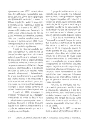 310 Cristiano A. G. DI GIORGI; Yoshie U. F. LEITE. A qualidade da escola pública, na perspectiva ...
O grupo industrial-urbano recebe
estímulo para se expandir e se fortalecer,
o que aumenta sua capacidade de disputa
pela hegemonia política, até então sob o
controle do grupo agrário-comercial. Essa
confrontação dá origem à abertura que
possibilita o ambiente de fermentação de
novas ideias e no qual o nacionalismo ser-
ve como instrumento de luta dos que pre-
tendem a recomposição do poder político.
O foco desses movimentos é São
Paulo, onde a nascente burguesia indus-
trial incentiva a efervescência no plano
das ideias e da cultura, cujo primeiro
reflexo se dá na reforma do sistema de
ensino paulista, em 1920, ligada aos gru-
pos nacionalistas. Com a industrialização,
percebe-se a presença de novas forças
sociais: o crescimento do proletariado ur-
bano e a ampliação dos setores médios.
Multiplicam-se os movimentos grevistas,
surgem organizações de esquerda que
incorporam algumas reivindicações edu-
cacionais. São os representantes do setor
industrial os mais eloquentes defensores
da expansão do ensino. Dessa forma, sur-
gem os primeiros sistemas estaduais de
ensino elementar.
Portanto, as alterações nas rela-
ções sociais provocadas no Brasil com
a extinção da escravatura e o fato de o
proletariado iniciar sua história no contexto
brasileiro provocam a expansão do ensino
elementar. Isso porque, na ótica da classe
dominante, o ensino seria uma forma de
controlar a população a favor dos interes-
ses do capital.
A Revolução de 1930 ocorreu em
meio a grande efervescência de ideias e
o país contava com 12.221 escolas primá-
rias e 634.539 alunos matriculados, aten-
dendo, portanto, 2,96% de sua população
total (21.460.000 habitantes) e menos de
15% da população escolar. 31 anos após
a proclamação da República, o Censo de
1920 mostra a existência de 1.030.752 de
alunos matriculados, com frequência de
678.684, para uma população do país de
quase 30 milhões de habitantes, o que sig-
nifica que o nível de atendimento escolar
era quase o mesmo que em 1909. Pouco
se fez pela expansão do ensino elementar
no início do período republicano.
A partir da I Guerra Mundial e das
suas consequências na vida do país, as
discussões sobre o problema educacional
voltam à cena. Passa-se a atribuir à precá-
ria situação do ensino a responsabilidade
por todos os problemas, iniciando-se uma
campanha contra o analfabetismo da po-
pulação e intensificando-se o movimento
em favor da educação popular. Nesse
momento, observam-se o fortalecimento
do grupo industrial-urbano, a ampliação
dos setores médios e do proletariado, o
sentimento de nacionalismo provocado
pela guerra e a consequente pressão para
recompor o poder político conforme os
padrões da democracia liberal republicana.
A partir de 1920, aparecem os
primeiros “profissionais da educação”,
introduzindo as ideias da Escola Nova
e estimulando as preocupações com a
qualidade do ensino. O sistema de ensino
popular não atende satisfatoriamente a
população, motivo relevante que levou a
uma intensa mobilização.
 