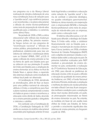 Série-Estudos... Campo Grande-MS, n. 30, p. 305-323, jul./dez. 2010. 311
seu programa era o da Aliança Liberal:
realização de eleições, elaboração de uma
nova constituição, busca de soluções para
a “questão social”, cuja existência passava
a ser reconhecida, e, no plano educacional,
a difusão do ensino técnico-profissional
como meio de preparação de mão-de-obra
qualificada para a indústria e o comércio,
como afirma Paiva .
No período de 1930 a 1945, a esfera
educacional sofre reflexos das mudanças
do regime político. No primeiro momen-
to, Vargas incluía em seu programa de
“reconstrução nacional” a “difusão do
ensino público, principalmente o técnico-
profissional, estabelecendo para isso um
sistema de estímulos e colaboração direta
com os Estados” (PAIVA, 1987, p.113). O
apoio à difusão do ensino primário se faz
na forma de apelo aos Estados para que
se esforcem em sua promoção. O auxílio
da União aos Estados para a ampliação do
ensino elementar, só se efetiva no final do
Estado Novo e, apesar disso, a expansão
dos sistemas estaduais como resultado do
esforço local pode ser observada.
A Constituição de 1934, atendendo
as reivindicações, além de fixar as bases
para uma política nacional de educação,
atribuiu à União a competência para fixar
o plano nacional, compreendendo o ensino
em todos os graus e ramos e reconheceu a
educação como direito de todos, devendo
ser o ensino primário gratuito e obrigatório
e extensivo a adultos.
Em contraste com a Constituição de
1934, a Constituição Outorgada de 1937
omitiu os avanços em matéria educacional
assumidos pela legislação anterior. O novo
texto legal tendia a considerar a educação
como solução da “questão social” e for-
ma de combate à subversão ideológica,
no quadro estratégico governamental.
Valoriza-se, dessa maneira, em cooperação
com o empresariado (SENAI), a formação
técnico-profissional como meio de prepa-
ração de mão-de-obra para as empresas,
assim como a educação rural.
O sistema educativo passa a ser uti-
lizado para difundir a ideologia do Estado
Novo. A União volta, então, a colaborar
financeiramente com os Estados para a
criação e manutenção de escolas elemen-
tares. Cria-se, também, em 1938, o Instituto
Nacional de Estudos Pedagógicos (INEP),
com o objetivo de promover estudos e cen-
tralizar dados sobre a educação no país. Os
primeiros trabalhos realizados pelo INEP
mostram a precariedade do ensino ele-
mentar no país, conduzindo à realização
da 1ª Conferência Nacional de Educação,
em 1941, para discutir os problemas de
educação escolar, entre os quais a difusão
e elevação da qualidade do ensino primá-
rio. Institui-se, em 1942, o Fundo Nacional
do Ensino Primário, destinado à ampliação
e melhoria do sistema de escolas primárias
em todo o Brasil. Com isso, ficam assegura-
das melhores condições para a ampliação
desse nível escolar, diminuindo, em parte,
as preocupações relacionadas ao futuro
do ensino elementar no país. No entanto,
as medidas em favor de um auxílio mais
efetivo da União aos Estados, de forma
a permitir o crescimento significativo dos
sistemas de ensino primário, só chegaram
a partir de 1945.
 