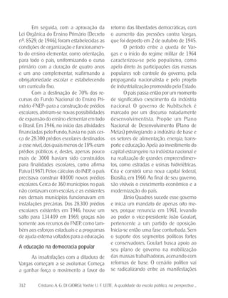 312 Cristiano A. G. DI GIORGI; Yoshie U. F. LEITE. A qualidade da escola pública, na perspectiva ...
Em seguida, com a aprovação da
Lei Orgânica do Ensino Primário (Decreto
nº. 8529, de 1946), foram estabelecidas as
condições de organização e funcionamen-
to do ensino elementar, como orientação,
para todo o país, uniformizando o curso
primário com a duração de quatro anos
e um ano complementar, reafirmando a
obrigatoriedade escolar e estabelecendo
um currículo fixo.
Com a destinação de 70% dos re-
cursos do Fundo Nacional do Ensino Pri-
mário -FNEP- para a construção de prédios
escolares, abriram-se novas possibilidades
de expansão do ensino elementar em todo
o Brasil. Em 1946, no início das atividades
financiadas pelo Fundo, havia no país cer-
ca de 28.300 prédios escolares destinados
a esse nível, dos quais menos de 18% eram
prédios públicos e, destes, apenas pouco
mais de 3000 haviam sido construídos
para finalidades escolares, como afirma
Paiva (1987). Pelos cálculos do INEP, o país
precisava construir 40.000 novos prédios
escolares. Cerca de 360 municípios no país
não contavam com escolas, e as existentes
nos demais municípios funcionavam em
instalações precárias. Dos 28.300 prédios
escolares existentes em 1946, houve um
salto para 134.409 em 1969, graças não
somente aos recursos do FNEP, como tam-
bém aos esforços estaduais e a programas
de ajuda externa voltados para a educação.
A educação na democracia popular
As insatisfações com a ditadura de
Vargas começam a se avolumar. Começa
a ganhar força o movimento a favor do
retorno das liberdades democráticas, com
o aumento das pressões contra Vargas,
que foi deposto em 2 de outubro de 1945.
O período entre a queda de Var-
gas e o início do regime militar de 1964
caracterizou-se pelo populismo, como
apelo direto às participações das massas
populares sob controle do governo, pela
propaganda nacionalista e pelo projeto
de industrialização promovido pelo Estado.
O país passa então por um momento
de significativo crescimento da indústria
nacional. O governo de Kubitschek é
marcado por um discurso notadamente
desenvolvimentista. Propõe um Plano
Nacional de Desenvolvimento (Plano de
Metas) privilegiando a indústria de base e
os setores de alimentação, energia, trans-
porte e educação. Apela ao investimento do
capital estrangeiro na indústria nacional e
na realização de grandes empreendimen-
tos, como estradas e usinas hidrelétricas.
Cria e constrói uma nova capital federal,
Brasília, em 1960. Ao final de seu governo,
são visíveis o crescimento econômico e a
modernização do país.
Jânio Quadros sucede esse governo
e inicia um mandato de apenas oito me-
ses, porque renuncia em 1961, levando
ao poder o vice-presidente João Goulart,
pertencente a um partido de oposição.
Inicia-se então uma fase conturbada. Sem
o suporte dos segmentos políticos fortes
e conservadores, Goulart busca apoio ao
seu plano de governo na mobilização
das massas trabalhadoras, acenando com
reformas de base. O cenário político vai
se radicalizando entre as manifestações
 