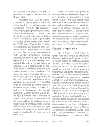 Série-Estudos... Campo Grande-MS, n. 30, p. 305-323, jul./dez. 2010. 313
de esquerda e de direita e, em 1964, o
presidente é deposto, dando início ao
Regime Militar.
Enquanto esses eram os aconte-
cimentos no âmbito político, no plano
educacional, sob as determinações da
Constituição Federal de 1946, aprovada e
orientada por princípios liberais e demo-
cráticos, estabelecia-se a educação como
direito de todos. O texto legal conferia à
União a competência para “legislar sobre
as diretrizes e bases de educação nacional”
(art. 5º, XV), diferentemente das Constitui-
ções anteriores, que definiam como atri-
buição apenas “traçar diretrizes” ou “fixar
as bases...”. Com essa nova incumbência, o
Poder Executivo encaminha ao Congresso
Nacional, em 1946, a tarefa de elaborar
o projeto de lei que viria a configurar-se
na Lei de Diretrizes e Bases de Educação
Nacional (LDB), a partir da qual os dife-
rentes níveis e modalidades de educação
escolar passam a estar reunidos em um
único texto. Sua promulgação só vai ocor-
rer em 1961, após um longo processo de
discussão, retratando as diferentes visões
presentes na sociedade e os conflitos
entre os defensores do ensino público e
do ensino privado. A LDB, Lei n. 4.024/61,
traduz a conciliação entre interesses tão
divergentes e, como afirmam Vieira e Fa-
rias (2007), favorece mais a ideologia da
escola privada do que o aprimoramento
da escola pública. De qualquer modo, é
preciso registrar que há apenas 49 anos
o Brasil conta com uma legislação que
aglutina, pela primeira vez, os diferentes
níveis e modalidades de ensino em um
único texto.
Passa-se a vivenciar uma política do
ensino fundamental decorrente da pressão
pela expansão da escolaridade em curso,
desde os anos 1930. Essa política, nesse
momento, também se encontra em sintonia
com as demandas de uma sociedade em
processo de grandes mudanças em seu
perfil socioeconômico. O fortalecimento
das camadas médias e do proletariado
nos centros urbanos, o início do processo
de industrialização e o crescimento de um
setor de serviços apontam para um modelo
que espera da educação um novo papel.
Educação no regime militar
Após o Golpe de 1964, o país in-
gressa num novo período de fechamento
da ordem política. Ajustou-se dessa forma
o modelo político ao modelo econômico
do país. Os militares assumem o poder
e iniciam um ciclo de cinco governos de
presidentes generais. Decretam-se atos ins-
titucionais, o Congresso Nacional é fecha-
do e os partidos políticos são dissolvidos,
deputados têm seus mandatos cassados,
estabelecem-se eleições indiretas para pre-
sidentes e governadores, direitos políticos
são suspensos e funcionários públicos,
demitidos. Cria-se o Sistema Nacional de
Informação. Com a nova Constituição de
1967, as leis de exceção são incorporadas e
a ditadura é institucionalizada. Durante os
governos militares avançam os processos
de urbanização e de industrialização, o
desenvolvimento econômico se fortalece e
o país entra na fase do chamado “Milagre
Econômico”. Como afirmam Vieira e Farias
(2007), esse período, com o crescimento do
PIB, impregna um certo estado de euforia
 