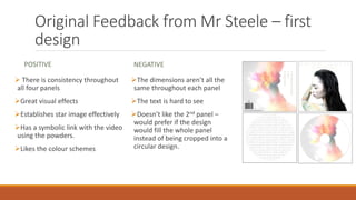 Original Feedback from Mr Steele – first
design
POSITIVE
 There is consistency throughout
all four panels
Great visual effects
Establishes star image effectively
Has a symbolic link with the video
using the powders.
Likes the colour schemes
NEGATIVE
The dimensions aren’t all the
same throughout each panel
The text is hard to see
Doesn’t like the 2nd panel –
would prefer if the design
would fill the whole panel
instead of being cropped into a
circular design.
 