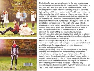 The fashion-forward teenagers involved in the front cover portray
the band’s target audience to be this type of people . Furthermore it
also gives the CD an ‘indie’ feel rather than electro which could
mislead potential buyers. The title ‘Saturdays = Youth’ is connoted
by the picture which shows blatant youth. This CD cover reminds me
of Skins the TV show which is going to influence our music video a
lot due to the episode of being in the woodland – coincidently the
CD cover also has a Woodland theme and comes across as very
British rather than French. Furthermore , this digipak seems like it is
aimed at the same audience as the people who would listen to
electro/dance music such as Crystal Castles. I like how effortless the
digipack is and how it shows what audience it’s music is aimed at.
This is a big influence for me as I like the simplicity of it and
especially the bright lighting and autumnal surroundings.
I think it’s a creative yet simple digipak which I would like to achieve
– however not having my digipack or advertisement looking like this
as I plan for mine to be more innovative.
The idea of having a different picture of one of the models as the
reverse cover is different to other digipaks i have researched which I
would like to use for my own digipak as I think it looks more
appealing and more professional.
The digipak definitely has an autumnal theme due to the lighting
and other mise-en-scene other than the clothing which I think
makes the cover more eye-catching and colourful than if it was
taken in winter. The artist definitely establishes it’s target audience
through the digipak which I think is a subtle idea of establishing who
they would like to listen to their music and to grab the attention of
those who they think would be interested. I find this a very
influential digipak due to the fact that my artist’s target audience for
‘Not In Love’ would be extremely similar to this.
 