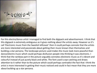 For this electro/dance artist I managed to find both the digipack and advertisement. I think that
this digipack is extremely ambiguous as it gives nothing about the artists away. However as it’s
call ‘Electronic music from the Swedish leftcoast’ then it could perhaps connote that the artists
are more interested and passionate about getting their music known than themselves and
building a star persona. The landscape picture used makes the music look more peaceful than
dance/electro music which could perhaps disillusion people into thinking it was electronic. I
think that the rainbow part in the picture arguably connotes electronic music as it’s vibrant and
colourful instead of just purely black and white. The font used is eye-catching and draws
attention to it rather than to the picture which could perhaps contradict the fact that i think the
artist is more interested in getting their music noticed and could in fact mean that they are more
about building up a star persona.
 