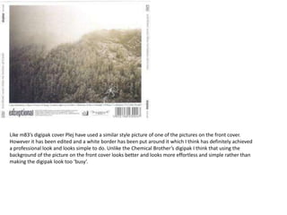 Like m83’s digipak cover Plej have used a similar style picture of one of the pictures on the front cover.
However it has been edited and a white border has been put around it which I think has definitely achieved
a professional look and looks simple to do. Unlike the Chemical Brother’s digipak I think that using the
background of the picture on the front cover looks better and looks more effortless and simple rather than
making the digipak look too ‘busy’.
 