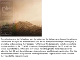 This advertisement for Plej’s album uses the picture on the digipack and changed the picture’s
colour which is easy to do. However I think that it’s not a very creative or eye-catching way of
promoting and advertising their digipack. Furthermore this digipack also includes journalist’s
positive opinions on the CD which is meant to show people how good the CD is and that they
should buy/listen to it . I think that they should have thought of a more creative way to
advertise their CD as it doesn’t look very interesting and wouldn’t grab my attention. Also this
advertisement doesn’t really connote anything about their target audience other than that
they have to like electronic music.
 