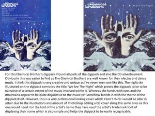 For this Chemical Brother’s digipack I found all parts of the digipack and also the CD advertisement.
Obviously this was easier to find as The Chemical Brothers are well known for their electro and dance
music. I think this digipack is very creative and unique as I’ve never seen one like this. The night sky
illustrated on the digipack connotes the title ‘We Are The Night’ which proves the digipack to be to be
narrative of a certain extent of the music involved within it. Whereas the hands with eyes and the
mountains appear to be quite disjunctive to the music yet somehow blends in with the theme of the
digipack itself. However, this is a very professional looking cover which I don’t think I would be able to
attain due to the illustrations and amount of Photoshop editing a CD cover along the same lines as this
one would need. For the font of the artist’s name they have used the artist's trademark font of
displaying their name which is also simple and helps the digipack to be easily recognisable.
 