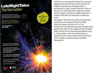 I think this is a very good example of a successful
digipack advertisement due to the fact that it’s
brightly coloured and a full page which is
guaranteed to grab a readers attention. Also as i
found it in a International DJ magazine it shows
that the advert is aimed at a target audience of
readers of IDJ that are interested in electronic
music.
Once again I think that the advert automatically
connotes its music genre due to the bright
electrical colours and also as it’s a ‘mix’.
Furthermore the advertisement also includes press
quotes from other music magazines like IDJ which
flatter the CD and try and persuade people to buy
it. It also shows a note on it which shows an
‘exclusive cover version’ by the artist which they
think a reader or potential buyer would be
interested in.
 