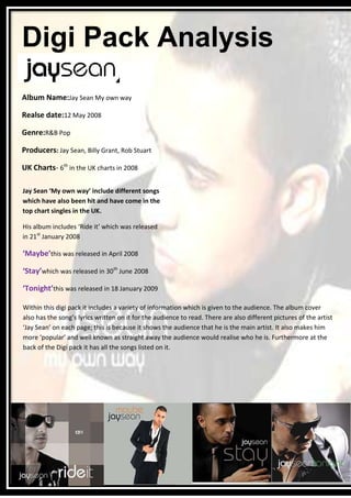 Digi Pack Analysis
Album Name:Jay Sean My own way

Realse date:12 May 2008

Genre:R&B Pop

Producers: Jay Sean, Billy Grant, Rob Stuart

UK Charts- 6th in the UK charts in 2008

Jay Sean ‘My own way’ include different songs
which have also been hit and have come in the
top chart singles in the UK.

His album includes ‘Ride it’ which was released
in 21st January 2008

‘Maybe’this was released in April 2008

‘Stay’which was released in 30th June 2008

‘Tonight’this was released in 18 January 2009

Within this digi pack it includes a variety of information which is given to the audience. The album cover
also has the song’s lyrics written on it for the audience to read. There are also different pictures of the artist
‘Jay Sean’ on each page; this is because it shows the audience that he is the main artist. It also makes him
more ‘popular’ and well known as straight away the audience would realise who he is. Furthermore at the
back of the Digi pack it has all the songs listed on it.
 
