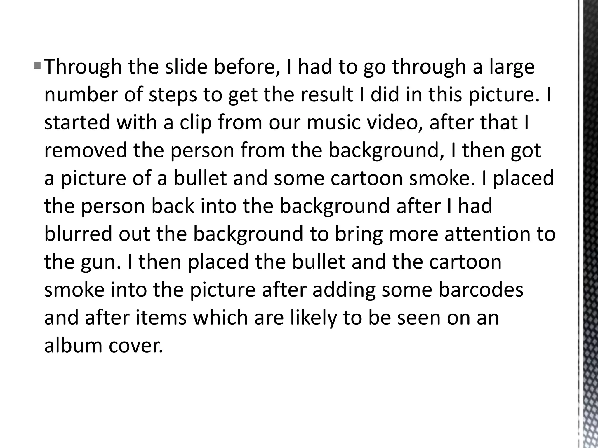 Through the slide before, I had to go through a large
 number of steps to get the result I did in this picture. I
 started with a clip from our music video, after that I
 removed the person from the background, I then got
 a picture of a bullet and some cartoon smoke. I placed
 the person back into the background after I had
 blurred out the background to bring more attention to
 the gun. I then placed the bullet and the cartoon
 smoke into the picture after adding some barcodes
 and after items which are likely to be seen on an
 album cover.
 