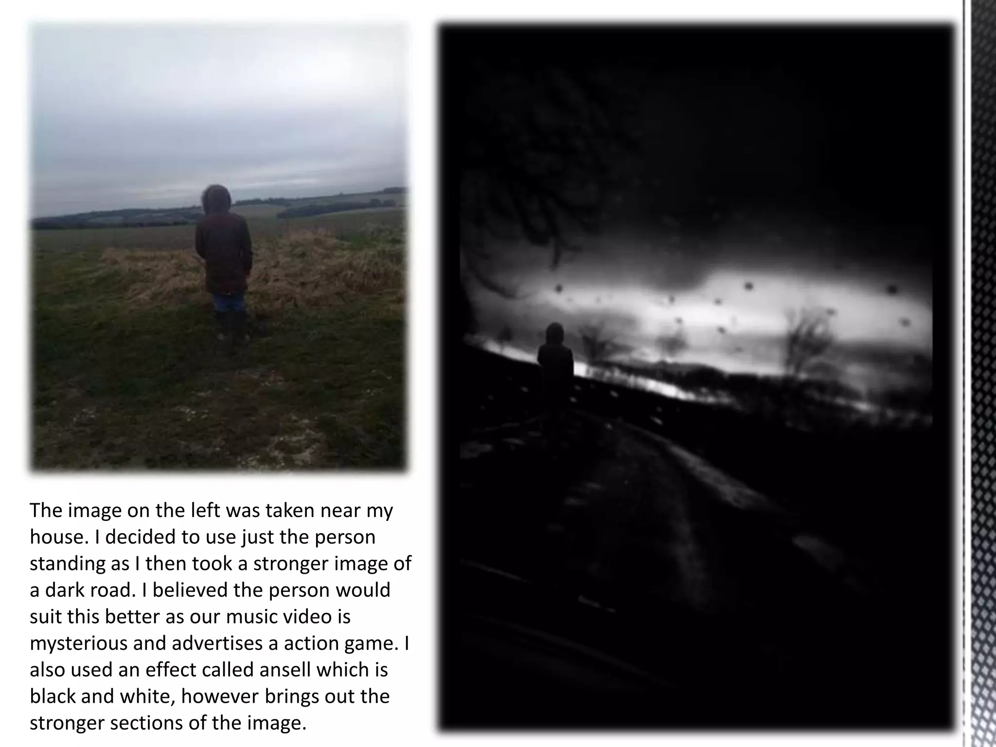 The image on the left was taken near my
house. I decided to use just the person
standing as I then took a stronger image of
a dark road. I believed the person would
suit this better as our music video is
mysterious and advertises a action game. I
also used an effect called ansell which is
black and white, however brings out the
stronger sections of the image.
 