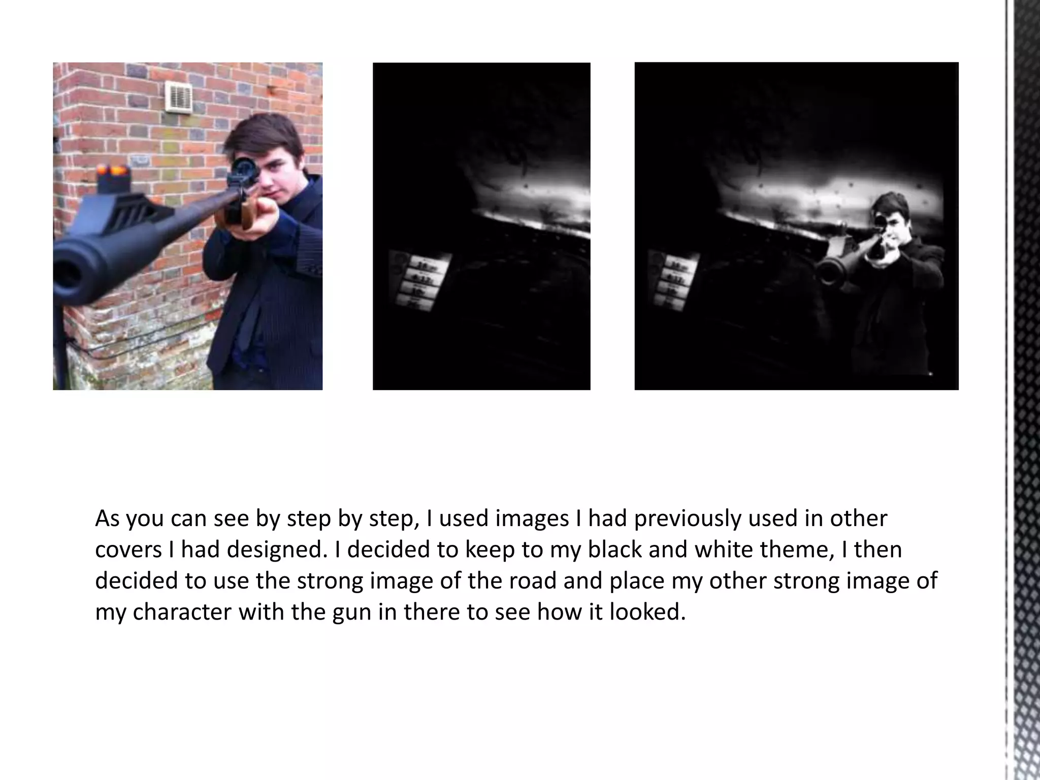 As you can see by step by step, I used images I had previously used in other
covers I had designed. I decided to keep to my black and white theme, I then
decided to use the strong image of the road and place my other strong image of
my character with the gun in there to see how it looked.
 