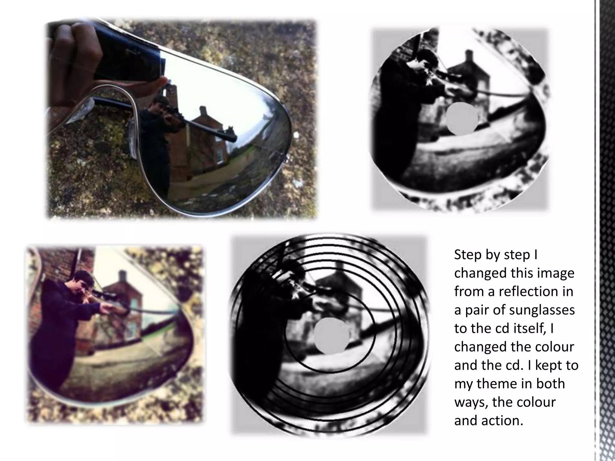 Step by step I
changed this image
from a reflection in
a pair of sunglasses
to the cd itself, I
changed the colour
and the cd. I kept to
my theme in both
ways, the colour
and action.
 