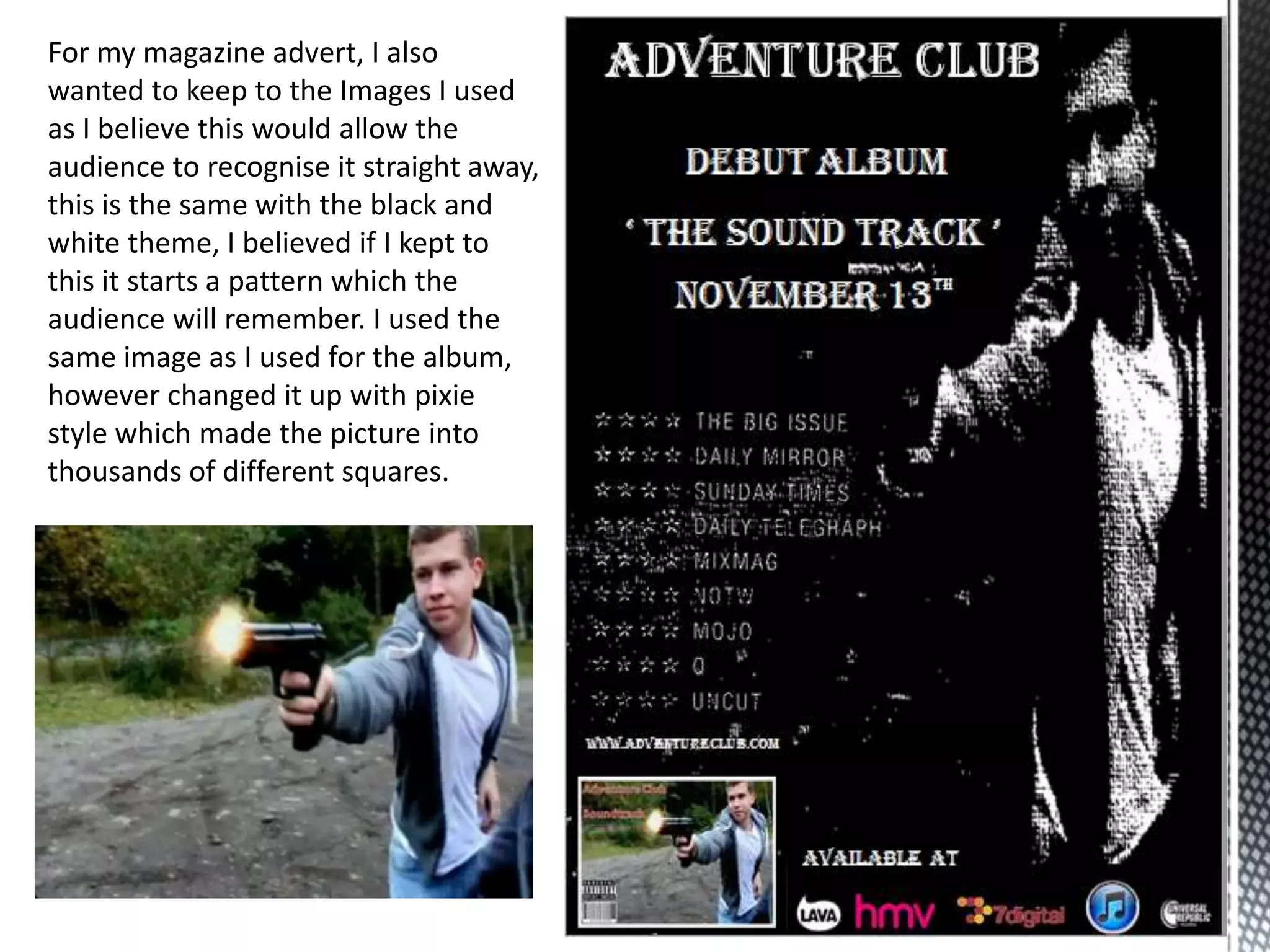 For my magazine advert, I also
wanted to keep to the Images I used
as I believe this would allow the
audience to recognise it straight away,
this is the same with the black and
white theme, I believed if I kept to
this it starts a pattern which the
audience will remember. I used the
same image as I used for the album,
however changed it up with pixie
style which made the picture into
thousands of different squares.
 