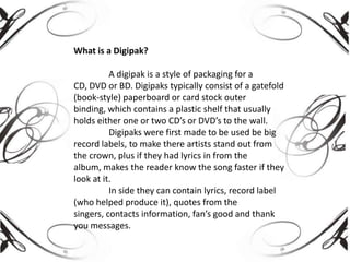 What is a Digipak?
A digipak is a style of packaging for a
CD, DVD or BD. Digipaks typically consist of a gatefold
(book-style) paperboard or card stock outer
binding, which contains a plastic shelf that usually
holds either one or two CD’s or DVD’s to the wall.
Digipaks were first made to be used be big
record labels, to make there artists stand out from
the crown, plus if they had lyrics in from the
album, makes the reader know the song faster if they
look at it.
In side they can contain lyrics, record label
(who helped produce it), quotes from the
singers, contacts information, fan’s good and thank
you messages.

 