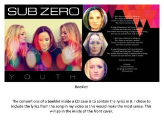 Booklet
The conventions of a booklet inside a CD case is to contain the lyrics in it. I chose to
include the lyrics from the song in my video as this would make the most sense. This
will go in the inside of the front cover.
 