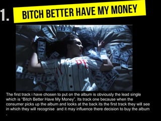 The first track i have chosen to put on the album is obviously the lead single
which is “Bitch Better Have My Money”. Its track one because when the
consumer picks up the album and looks at the back its the first track they will see
in which they will recognise and it may influence there decision to buy the album
.
 