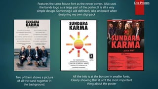 Live PostersFeatures the same house font as the newer covers. Also uses
the bands logo as a large part of the poster. It is all a very
simple design. Something I will definitely take on board when
designing my own digi-pack
All the info is at the bottom in smaller fonts.
Clearly showing that it isn't the most important
thing about the poster
Two of them shows a picture
of all the band together in
the background.
 