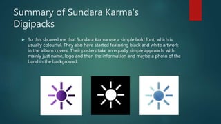 Summary of Sundara Karma's
Digipacks
 So this showed me that Sundara Karma use a simple bold font, which is
usually colourful. They also have started featuring black and white artwork
in the album covers. Their posters take an equally simple approach, with
mainly just name, logo and then the information and maybe a photo of the
band in the background.
 