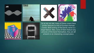 So as we can see, many of these covers have
similar features to that of Sundara Karmas'
Covers. Bold writing of the bands name is a
large feature. Also, none of them feature any
pictures of the band themselves, they are all
artwork or an interesting concept piece.
 