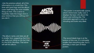 -Like the previous advert, all of the
information is in a bold font. This
time with band logo and the album
cover itself being the most notable
thing on here. This is done to
hopefully make the image stick in
your mind so that you will buy it if
you see it.
-The record labels logo is at the
bottom of this one, it is noticeably
smaller than everything else, but is
definitely a main part of these
posters.
-This poster is exceptionally sparse,
which I think looks really cool, it
displays the basic info about the
album and nothing else. The
minimalist approach is very un-
intruding and looks very sleek.
-The album name, and date are all
in smaller font, suggesting that they
are really just riding on the fact that
it's the Arctic Monkeys. That alone
will sell this album,
 