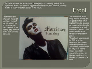 The album title ‘Bona
Drag’ means ‘nice outfit’
or ‘good clothes’ which
implies the artist focuses
on image , which is quite
the opposite of typical
singer/ songwriters. This
is also shown by his
styled hair and leather
jacket.
This album was released
in 1990 when he
pursued a solo career
after being in the band
The Smiths, which could
be why he is heavily
image based as he
wants to be known for
his own music and for
himself, not as part of a
band .
The front cover is
simply an image of
Morrissey himself,
but it is slightly out
of focus and the
colour seems to be
slightly grey and dull
as his skin and lips
look pale.
His name and title are written in an Old English font, Showing he has an old
style to his music. His name is bigger than the title and also above it, showing
that he is a very important aspect of the album.
 