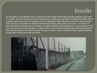 On the inside of the digipack there’s a black and white image of Morrissey standing against a brick wall
on a street. We can connote that by the broken fence, barbed wire, and piles of discarded rubbish, this is
possibly a poor area of the UK, possibly a part of Lancashire where Morrissey was born. This connotes
that his music on this album is related to his life and his past, going ‘back to his roots.’ The fact it’s in
black and white shows the music is simple and again possibly quite old fashioned. He is standing on his
own and there are no other people to be seen, which could connote that Morrissey likes being secluded
and being by himself now after the years of being in a band, which is similar to other singer/songwriters
as they seem to like being solo and alone.
 