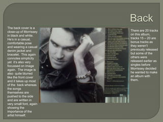 The back cover is a
close-up of Morrissey
in black and white.
He’s in a casual,
comfortable pose
and wearing a casual
denim jacket and
bracelet. This again
connotes simplicity
yet it’s also very
focussed on image
again. The image is
also quite blurred
like the front cover
and it takes up most
of the back whereas
the songs
themselves are
pushed to the side
and are written in
very small font, again
showing the
importance of the
artist himself.
There are 20 tracks
on this album,
tracks 15 – 20 are
bonus tracks as
they weren’t
previously released
but some of the
others were
released earlier as
singles before
Morrissey decided
he wanted to make
an album with
them.
 