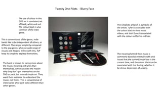 Twenty One Pilots - Blurry Face
The use of colour in this
DVD set is consistent set
of black, white and red.
The colour black is also
common of the indie
genre.
This is conventional of the genre, indie
bands like to be independent of others, or
different. They enjoy simplicity compared
to the pop genre, who use wide range of
visuals and designs. In line with this, ToP
keep its simple to express themselves.
The simplistic artwork is symbolic of
the artists. Tyler is associated with
the colour black in their music
videos, and Josh Dunn is associated
with the colour red for his red hair.
The band is known for caring more about
the music, meaning and lyrics than
themselves, which could be the reason
why they don’t put themselves on the
DVD or pack, but instead simple art. They
want their audience to understand the
music, not them. This is conventional of
indie bands who want to be different than
other genres.
The meaning behind their music is
commonly based on mental health and
issues that the current youth face is the
current time, and the colour black can be
associated with this feeling, whether it
be stress, depression of anxiety.
 